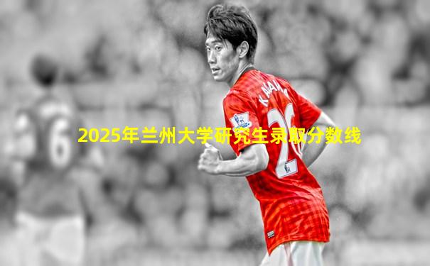 2025年兰州大学研究生录取分数线