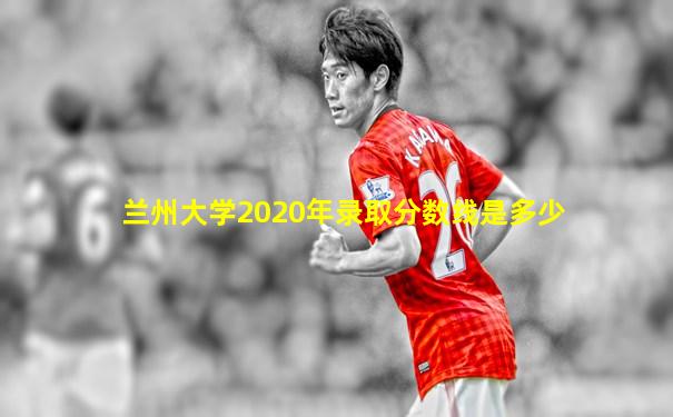 兰州大学2020年录取分数线是多少