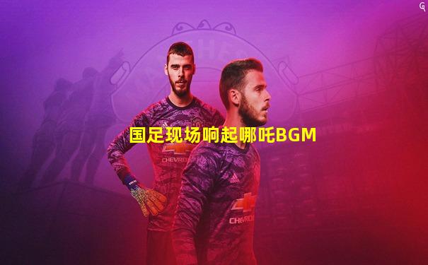 国足现场响起哪吒BGM